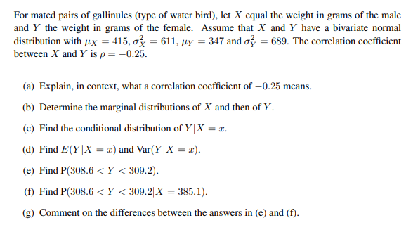 For mated pairs of gallinules (type of water bird), let X equal the weight in grams of the male
and Y the weight in grams of the female. Assume that X and Y have a bivariate normal
distribution with μx = 415, o = 611, uy = 347 and o=689. The correlation coefficient
between X and Y is p = -0.25.
(a) Explain, in context, what a correlation coefficient of -0.25 means.
(b) Determine the marginal distributions of X and then of Y.
(c) Find the conditional distribution of Y|X = x.
(d) Find E(Y|X = x) and Var(Y|X = x).
(e) Find P(308.6<Y < 309.2).
(f) Find P(308.6<Y < 309.2|X = 385.1).
(g) Comment on the differences between the answers in (e) and (f).