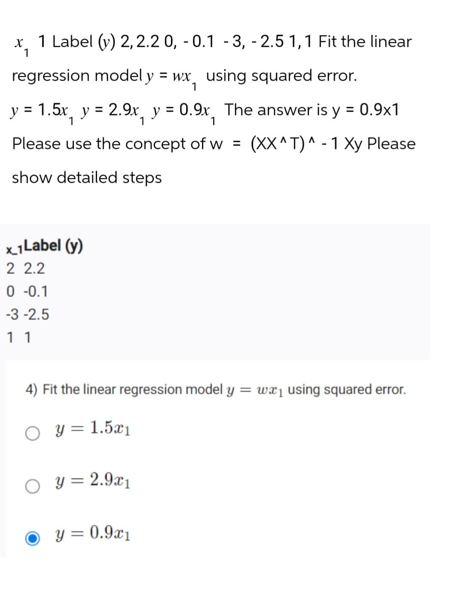 x 1 Label (y) 2,2.2 0, -0.1 -3, -2.5 1,1 Fit the linear
1
regression modely = wx using squared error.
1
y = 1.5x y = 2.9x, y = 0.9x The answer is y = 0.9x1
1
Please use the concept of w = (XX^T)^-1 Xy Please
show detailed steps
x 1 Label (y)
2 2.2
0 -0.1
-3 -2.5
1 1
4) Fit the linear regression model y = wx₁ using squared error.
○ y = 1.5x1
○ y = 2.9x1
y = 0.9x1