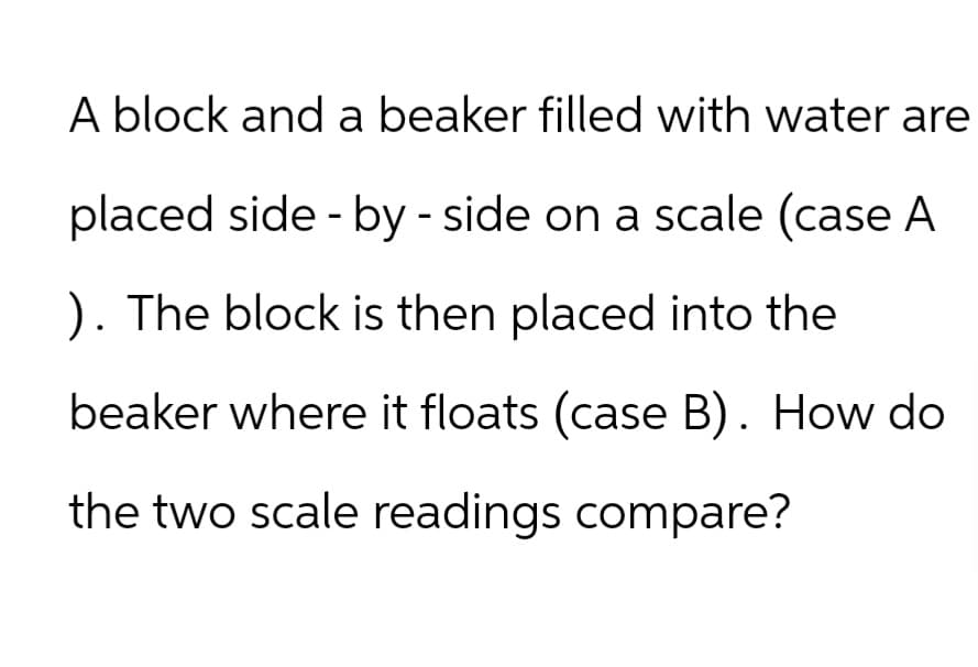 A block and a beaker filled with water are
placed side-by-side on a scale (case A
). The block is then placed into the
beaker where it floats (case B). How do
the two scale readings compare?