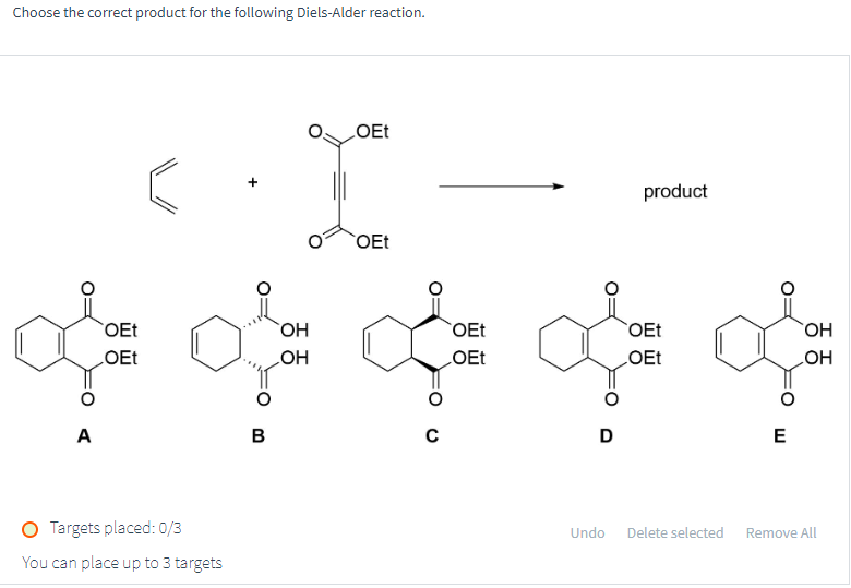 Choose the correct product for the following Diels-Alder reaction.
OEt
OEt
product
OEt
OEt
OEt
OEt
OEt
OH
OH
of of off of
A
B
C
OEt
D
E
O Targets placed: 0/3
You can place up to 3 targets
Undo
Delete selected
Remove All