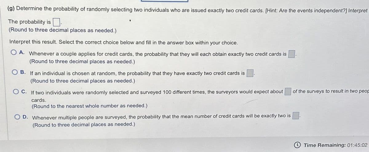 (g) Determine the probability of randomly selecting two individuals who are issued exactly two credit cards. [Hint: Are the events independent?] Interpret
The probability is ☐
(Round to three decimal places as needed.).
Interpret this result. Select the correct choice below and fill in the answer box within your choice.
OA. Whenever a couple applies for credit cards, the probability that they will each obtain exactly two credit cards is
(Round to three decimal places as needed.)
B. If an individual is chosen at random, the probability that they have exactly two credit cards is
(Round to three decimal places as needed.)
OC. If two individuals were randomly selected and surveyed 100 different times, the surveyors would expect about
cards.
(Round to the nearest whole number as needed.)
OD. Whenever multiple people are surveyed, the probability that the mean number of credit cards will be exactly two is
(Round to three decimal places as needed.)
of the surveys to result in two peop
Time Remaining: 01:45:02