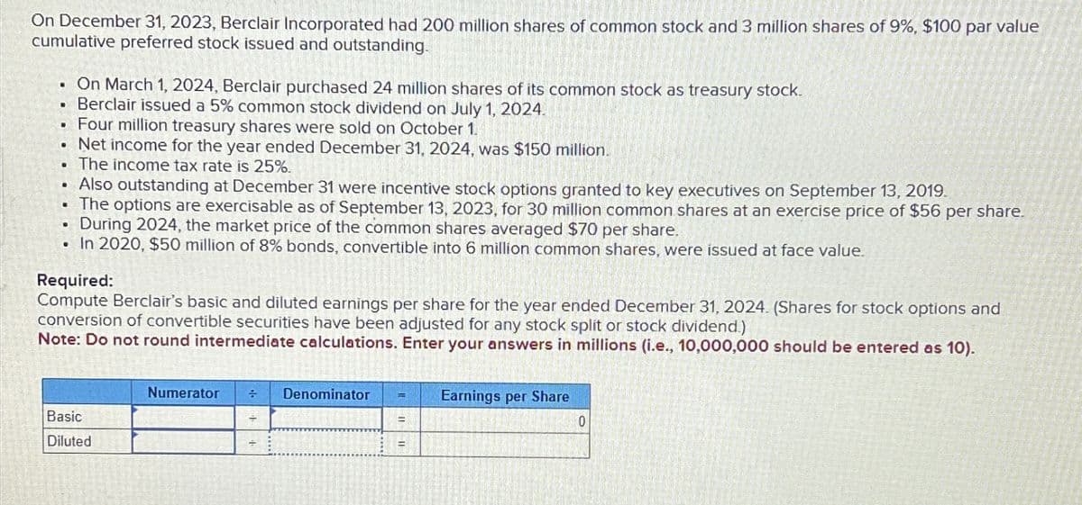 On December 31, 2023, Berclair Incorporated had 200 million shares of common stock and 3 million shares of 9%, $100 par value
cumulative preferred stock issued and outstanding.
B
•
On March 1, 2024, Berclair purchased 24 million shares of its common stock as treasury stock.
Berclair issued a 5% common stock dividend on July 1, 2024.
Four million treasury shares were sold on October 1.
Net income for the year ended December 31, 2024, was $150 million.
The income tax rate is 25%.
Also outstanding at December 31 were incentive stock options granted to key executives on September 13, 2019.
The options are exercisable as of September 13, 2023, for 30 million common shares at an exercise price of $56 per share.
During 2024, the market price of the common shares averaged $70 per share.
In 2020, $50 million of 8% bonds, convertible into 6 million common shares, were issued at face value.
Required:
Compute Berclair's basic and diluted earnings per share for the year ended December 31, 2024. (Shares for stock options and
conversion of convertible securities have been adjusted for any stock split or stock dividend.)
Note: Do not round intermediate calculations. Enter your answers in millions (i.e., 10,000,000 should be entered as 10).
Basic
Diluted
Numerator
+
Denominator
Earnings per Share
0