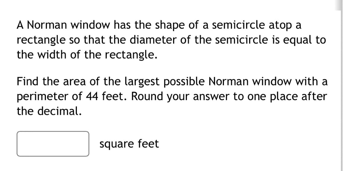 A Norman window has the shape of a semicircle atop a
rectangle so that the diameter of the semicircle is equal to
the width of the rectangle.
Find the area of the largest possible Norman window with a
perimeter of 44 feet. Round your answer to one place after
the decimal.
square feet