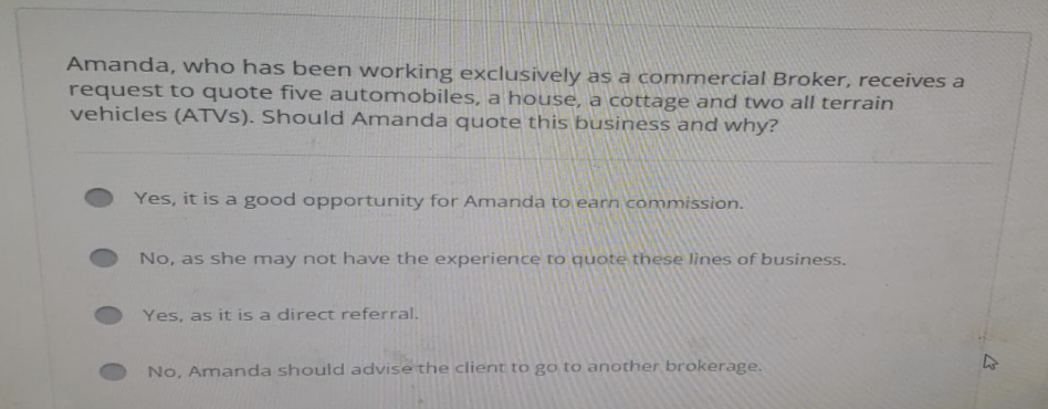 Amanda, who has been working exclusively as a commercial Broker, receives a
request to quote five automobiles, a house, a cottage and two all terrain
vehicles (ATVS). Should Amanda quote this business and why?
Yes, it is a good opportunity for Amanda to earn commission.
No, as she may not have the experience to quote these lines of business.
Yes, as it is a direct referral.
No, Amanda should advise the client to go to another brokerage.
