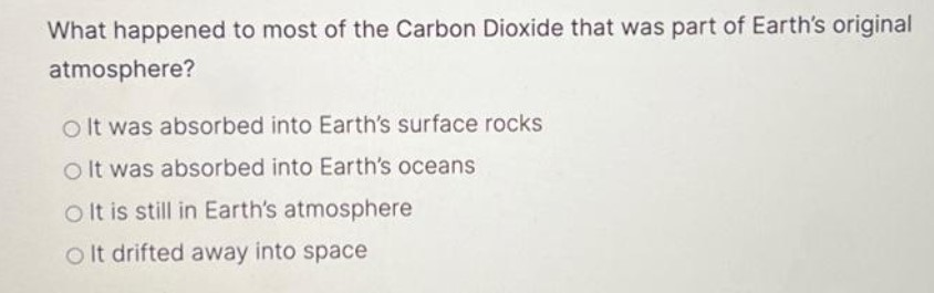 What happened to most of the Carbon Dioxide that was part of Earth's original
atmosphere?
O It was absorbed into Earth's surface rocks
O It was absorbed into Earth's oceans.
O It is still in Earth's atmosphere
Olt drifted away into space
