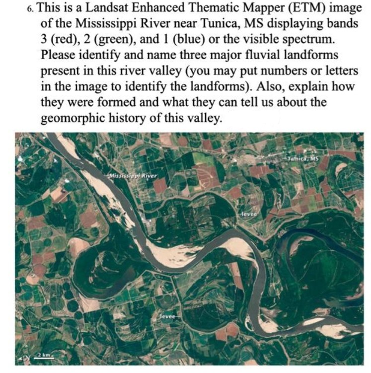6. This is a Landsat Enhanced Thematic Mapper (ETM) image
of the Mississippi River near Tunica, MS displaying bands
3 (red), 2 (green), and 1 (blue) or the visible spectrum.
Please identify and name three major fluvial landforms
present in this river valley (you may put numbers or letters
in the image to identify the landforms). Also, explain how
they were formed and what they can tell us about the
geomorphic history of this valley.
Mississippi River
Jevee
Hevee
Tamica: MS