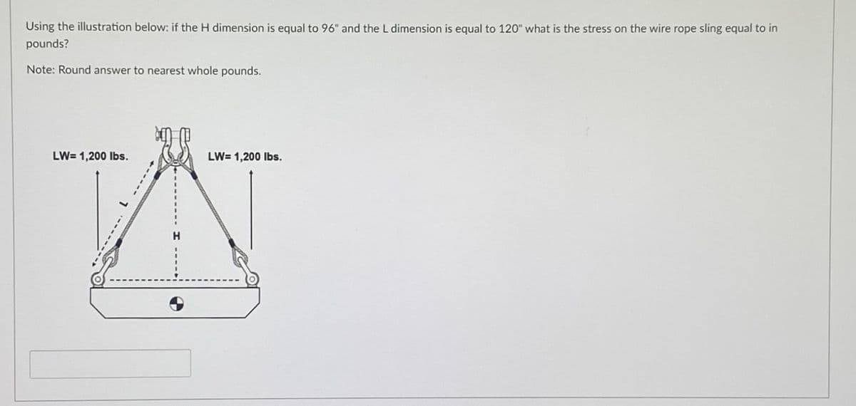 Using the illustration below: if the H dimension is equal to 96" and the L dimension is equal to 120" what is the stress on the wire rope sling equal to in
pounds?
Note: Round answer to nearest whole pounds.
LW-1,200 lbs.
LW=1,200 lbs.
A
H