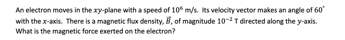 An electron moves in the xy-plane with a speed of 106 m/s. Its velocity vector makes an angle of 60°
with the x-axis. There is a magnetic flux density, B, of magnitude 10-² T directed along the y-axis.
What is the magnetic force exerted on the electron?