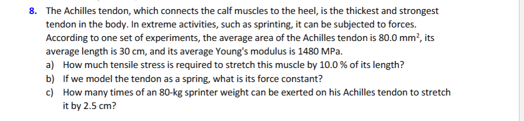8. The Achilles tendon, which connects the calf muscles to the heel, is the thickest and strongest
tendon in the body. In extreme activities, such as sprinting, it can be subjected to forces.
According to one set of experiments, the average area of the Achilles tendon is 80.0 mm², its
average length is 30 cm, and its average Young's modulus is 1480 MPa.
a) How much tensile stress is required to stretch this muscle by 10.0 % of its length?
b) If we model the tendon as a spring, what is its force constant?
c) How many times of an 80-kg sprinter weight can be exerted on his Achilles tendon to stretch
it by 2.5 cm?