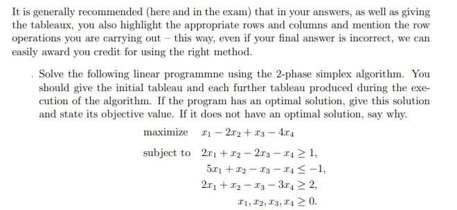 It is generally recommended (here and in the exam) that in your answers, as well as giving
the tableaux, you also highlight the appropriate rows and columns and mention the row
operations you are carrying out this way, even if your final answer is incorrect, we can
easily award you credit for using the right method.
. Solve the following linear programmne using the 2-phase simplex algorithm. You
should give the initial tableau and each further tableau produced during the exe-
cution of the algorithm. If the program has an optimal solution, give this solution
and state its objective value. If it does not have an optimal solution, say why.
maximize
12x2+x3- 4x4
subject to 2x1+x22x34≥1,
--
5x1 + x2-x3-4≤ -1,
2x12 3 32,
1, 2, 3, 40.