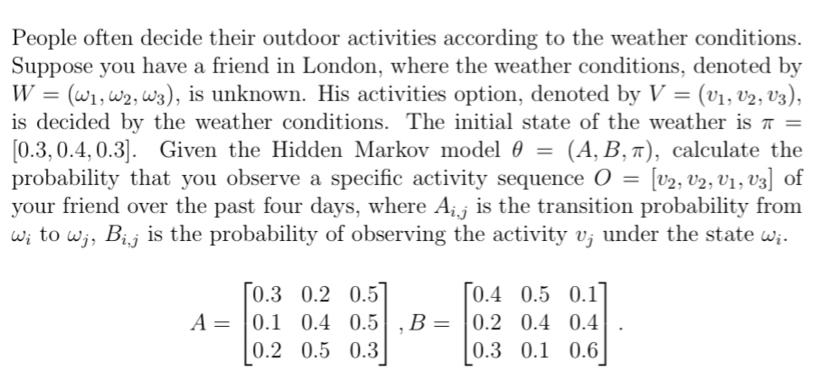 People often decide their outdoor activities according to the weather conditions.
Suppose you have a friend in London, where the weather conditions, denoted by
W = (W₁, W2, W3), is unknown. His activities option, denoted by V = (V₁, V2, V3),
is decided by the weather conditions. The initial state of the weather is π =
[0.3, 0.4, 0.3]. Given the Hidden Markov model 0 (A, B, π), calculate the
probability that you observe a specific activity sequence 0 = [V2, V2, V1, V3] of
your friend over the past four days, where Aij is the transition probability from
wito wj, Bij is the probability of observing the activity v¡ under the state w¡.
[0.3 0.2 0.5
A = 0.1 0.4 0.5 B: =
0.2 0.5 0.3
=
0.4 0.5 0.1]
0.2 0.4 0.4
0.3 0.1 0.6