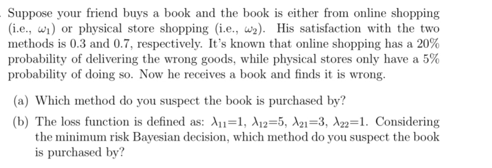 Suppose your friend buys a book and the book is either from online shopping
(i.e., w₁) or physical store shopping (i.e., w2). His satisfaction with the two
methods is 0.3 and 0.7, respectively. It's known that online shopping has a 20%
probability of delivering the wrong goods, while physical stores only have a 5%
probability of doing so. Now he receives a book and finds it is wrong.
(a) Which method do you suspect the book is purchased by?
(b) The loss function is defined as: A11=1, A12-5, A21-3, A22=1. Considering
the minimum risk Bayesian decision, which method do you suspect the book
is purchased by?