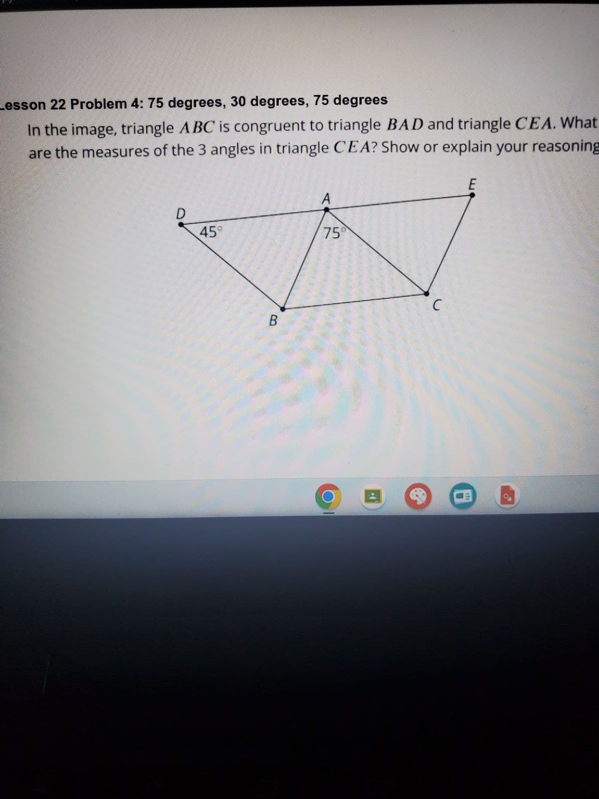 Lesson 22 Problem 4: 75 degrees, 30 degrees, 75 degrees
In the image, triangle ABC is congruent to triangle BAD and triangle CEA. What
are the measures of the 3 angles in triangle CEA? Show or explain your reasoning
D
45°
B
A
75⁰
C
E
9.