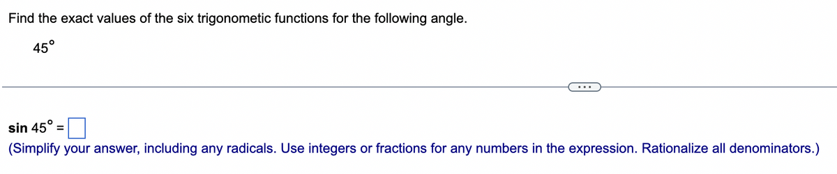 Find the exact values of the six trigonometic functions for the following angle.
45°
sin 45°:
(Simplify your answer, including any radicals. Use integers or fractions for any numbers in the expression. Rationalize all denominators.)
