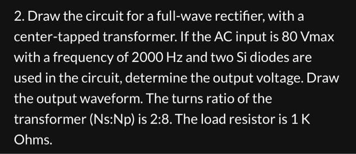 2. Draw the circuit for a full-wave rectifier, with a
center-tapped transformer. If the AC input is 80 Vmax
with a frequency of 2000 Hz and two Si diodes are
used in the circuit, determine the output voltage. Draw
the output waveform. The turns ratio of the
transformer (Ns:Np) is 2:8. The load resistor is 1 K
Ohms.