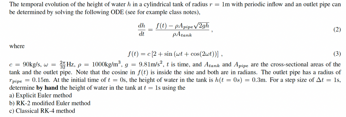 The temporal evolution of the height of water h in a cylindrical tank of radius r = 1m with periodic inflow and an outlet pipe can
be determined by solving the following ODE (see for example class notes),
where
dh f(t) pApipe√2gh
dt
pAtank
(2)
C = 90kg/s, w = 25 Hz, p =
f(t)=c[2+ sin (wt + cos(2wt))],
(3)
1000kg/m³, g = 9.81m/s², t is time, and Atank and Apipe are the cross-sectional areas of the
tank and the outlet pipe. Note that the cosine in f(t) is inside the sine and both are in radians. The outlet pipe has a radius of
"pipe
=
0.15m. At the initial time of t = 0s, the height of water in the tank is h(t = 0s) = 0.3m. For a step size of At = 1s,
determine by hand the height of water in the tank at t = 1s using the
a) Explicit Euler method
b) RK-2 modified Euler method
c) Classical RK-4 method