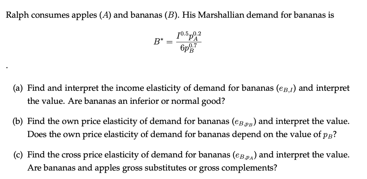 Ralph consumes apples (A) and bananas (B). His Marshallian demand for bananas is
10.5 p0.2
6p0:7
B* =
(a) Find and interpret the income elasticity of demand for bananas (eğ,1) and interpret
the value. Are bananas an inferior or normal good?
(b) Find the own price elasticity of demand for bananas (¤Â‚Ãß) and interpret the value.
Does the own price elasticity of demand for bananas depend on the value of PB?
(c) Find the cross price elasticity of demand for bananas (еÂ‚Ã) and interpret the value.
Are bananas and apples gross substitutes or gross complements?