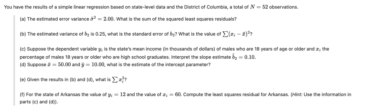 You have the results of a simple linear regression based on state-level data and the District of Columbia, a total of N =
(a) The estimated error variance 2
=
2.00. What is the sum of the squared least squares residuals?
(b) The estimated variance of b₂ is 0.25, what is the standard error of b₂? What is the value of ✗(xi — ñ)²?
-
=
52 observations.
(c) Suppose the dependent variable y; is the state's mean income (in thousands of dollars) of males who are 18 years of age or older and
percentage of males 18 years or older who are high school graduates. Interpret the slope estimate 62 = 0.10.
(d) Suppose
=
50.00 and y = 10.00, what is the estimate of the intercept parameter?
(e) Given the results in (b) and (d), what is Σx??
Ꮖ ;
the
(f) For the state of Arkansas the value of yi
parts (c) and (d)).
=
12 and the value of xi = 60. Compute the least squares residual for Arkansas. (Hint: Use the information in