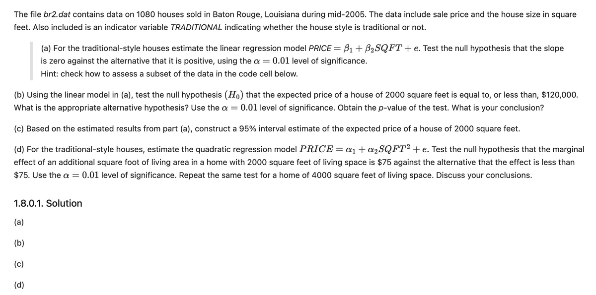 The file br2.dat contains data on 1080 houses sold in Baton Rouge, Louisiana during mid-2005. The data include sale price and the house size in square
feet. Also included is an indicator variable TRADITIONAL indicating whether the house style is traditional or not.
B1+ B2SQFT + e. Test the null hypothesis that the slope
(a) For the traditional-style houses estimate the linear regression model PRICE =
is zero against the alternative that it is positive, using the a = 0.01 level of significance.
Hint: check how to assess a subset of the data in the code cell below.
(b) Using the linear model in (a), test the null hypothesis (Ho) that the expected price of a house of 2000 square feet is equal to, or less than, $120,000.
What is the appropriate alternative hypothesis? Use the a = €0.01 level of significance. Obtain the p-value of the test. What is your conclusion?
(c) Based on the estimated results from part (a), construct a 95% interval estimate of the expected price of a house of 2000 square feet.
=
(d) For the traditional-style houses, estimate the quadratic regression model PRICE α1+α2SQFT² + e. Test the null hypothesis that the marginal
effect of an additional square foot of living area in a home with 2000 square feet of living space is $75 against the alternative that the effect is less than
$75. Use the a = 0.01 level of significance. Repeat the same test for a home of 4000 square feet of living space. Discuss your conclusions.
1.8.0.1. Solution
(a)
(b)
(c)
(d)