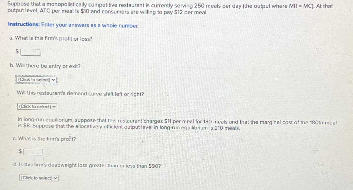 Suppose that a monopolistically competitive restaurant is currently serving 250 meals per day (the output where MR = MC). At that
output level, ATC per meal is $10 and consumers are willing to pay $12 per meal.
Instructions: Enter your answers as a whole number.
a. What is this firm's profit or loss?
$
b. Will there be entry or exit?
(Click to select)
Will this restaurant's demand curve shift left or right?
(Click to select)
In long-run equilibrium, suppose that this restaurant charges $11 per meal for 180 meals and that the marginal cost of the 180th meal
is $8. Suppose that the allocatively efficient output level in long-run equilibrium is 210 meals.
c. What is the firm's profit?
$
d. Is this firm's deadweight loss greater than or less than $90?
(Click to select)
