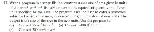 33. Write a program in a script file that converts a measure of area given in units
of either m², cm², in², ft², yd², or acre to the equivalent quantity in different
units specified by the user. The program asks the user to enter a numerical
value for the size of an area, its current units, and the desired new units. The
output is the size of the area in the new units. Use the program to:
(a) Convert 55 in.² to cm².
(c) Convert 300 cm² to yd².
(b) Convert 2400 ft² to m².