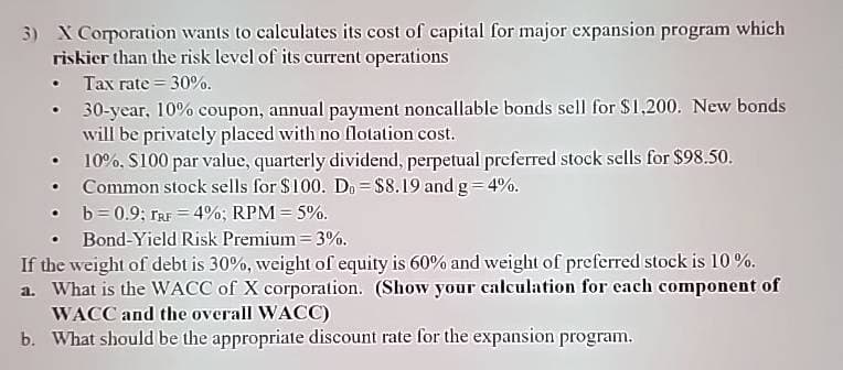 3) X Corporation wants to calculates its cost of capital for major expansion program which
riskier than the risk level of its current operations
⚫ Tax rate=30%.
• 30-year, 10% coupon, annual payment noncallable bonds sell for $1,200. New bonds
will be privately placed with no flotation cost.
⚫ 10%, $100 par value, quarterly dividend, perpetual preferred stock sells for $98.50.
⚫ Common stock sells for $100. Do= $8.19 and g=4%.
b=0.9; TRF 4%; RPM = 5%.
Bond-Yield Risk Premium = 3%.
If the weight of debt is 30%, weight of equity is 60% and weight of preferred stock is 10%.
a. What is the WACC of X corporation. (Show your calculation for each component of
WACC and the overall WACC)
b. What should be the appropriate discount rate for the expansion program.