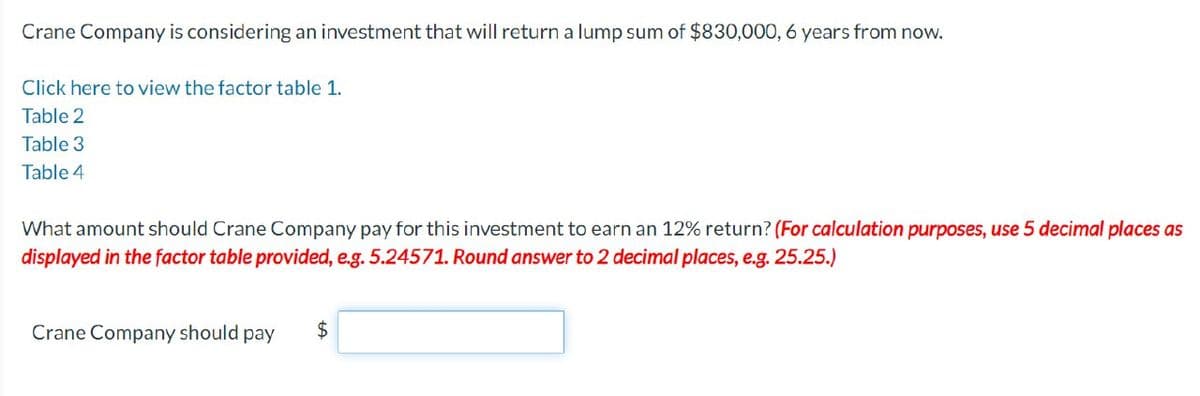 Crane Company is considering an investment that will return a lump sum of $830,000, 6 years from now.
Click here to view the factor table 1.
Table 2
Table 3
Table 4
What amount should Crane Company pay for this investment to earn an 12% return? (For calculation purposes, use 5 decimal places as
displayed in the factor table provided, e.g. 5.24571. Round answer to 2 decimal places, e.g. 25.25.)
Crane Company should pay
$