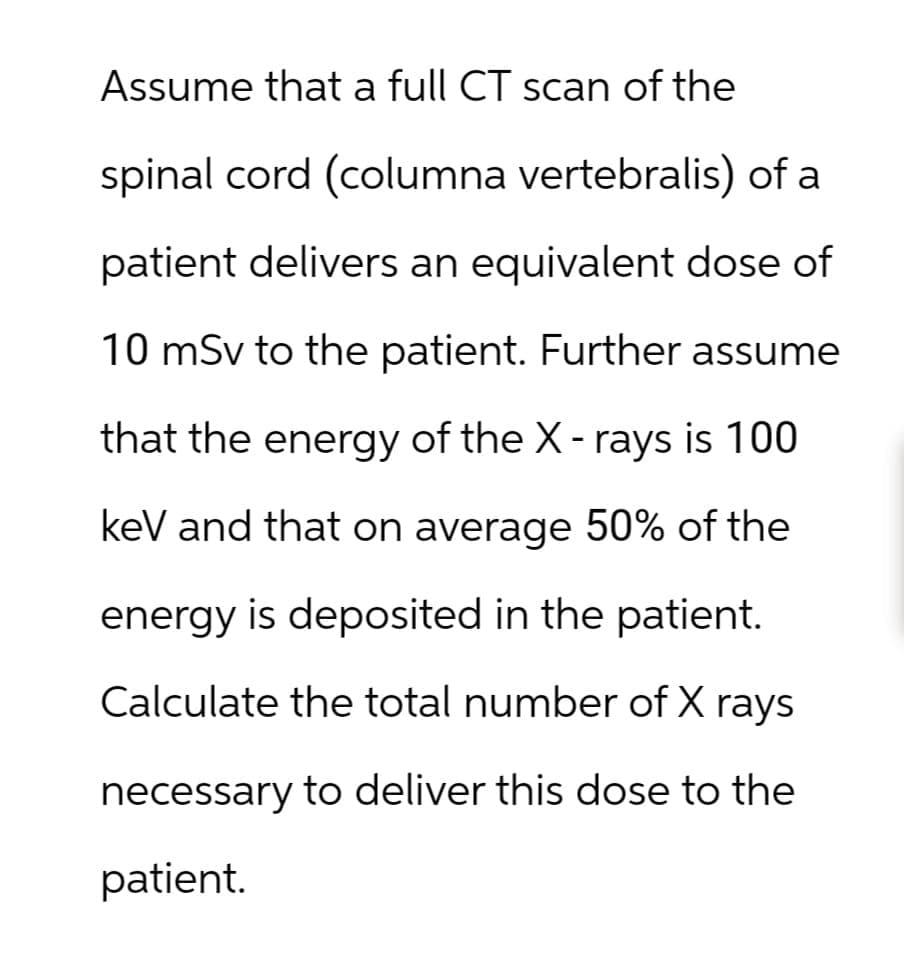 Assume that a full CT scan of the
spinal cord (columna vertebralis) of a
patient delivers an equivalent dose of
10 mSv to the patient. Further assume
that the energy of the X-rays is 100
keV and that on average 50% of the
energy is deposited in the patient.
Calculate the total number of X rays
necessary to deliver this dose to the
patient.