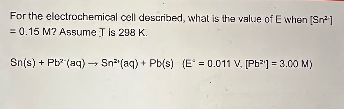 For the electrochemical cell described, what is the value of E when [Sn²+]
= 0.15 M? Assume T is 298 K.
Sn(s) + Pb2+(aq) → Sn²+(aq) + Pb(s) (E° = 0.011 V, [Pb2+] = 3.00 M)