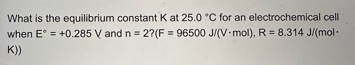 What is the equilibrium constant K at 25.0 °C for an electrochemical cell
when E° = +0.285 V and n = 2?(F = 96500 J/(V mol), R = 8.314 J/(mol·
K))