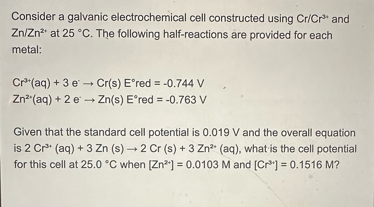 Consider a galvanic electrochemical cell constructed using Cr/Cr³+ and
Zn/Zn2+ at 25 °C. The following half-reactions are provided for each
metal:
Cr3+(aq) + 3 e→→ Cr(s) E°red = -0.744 V
Zn2+(aq) + 2eZn(s) E°red = -0.763 V
Given that the standard cell potential is 0.019 V and the overall equation
is 2 Cr3+ (aq) + 3 Zn (s) → 2 Cr (s) + 3 Zn2+ (aq), what is the cell potential
for this cell at 25.0 °C when [Zn2+] = 0.0103 M and [Cr³] = 0.1516 M?