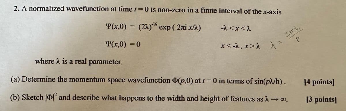 2. A normalized wavefunction at time t=0 is non-zero in a finite interval of the x-axis
Y(x,0) = (22) exp (2лi x/λ)
-2<x<2
Y(x,0) = 0
*<-1, x>1 X=
27Th
P
where is a real parameter.
(a) Determine the momentum space wavefunction (p,0) at t=0 in terms of sin(p/h).
(b) Sketch ² and describe what happens to the width and height of features as λ → ∞o.
[4 points]
[3 points]