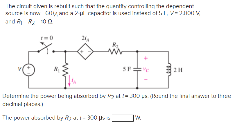 The circuit given is rebuilt such that the quantity controlling the dependent
source is now -60/д and a 2-μF capacitor is used instead of 5 F, V = 2.000 V,
and R1 R2 = 10 Q.
+
:0
2iA
R₂
+
www
+
R₁
5F
VC
ele
2H
Determine the power being absorbed by R2 at t=300 μs. (Round the final answer to three
decimal places.)
The power absorbed by R2 at t=300 μs is
W.