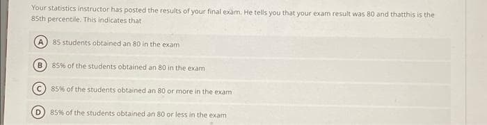 Your statistics instructor has posted the results of your final exam. He tells you that your exam result was 80 and thatthis is the
85th percentile. This indicates that
A) 85 students obtained an 80 in the exam
B 85% of the students obtained an 80 in the exam
85% of the students obtained an 80 or more in the exam
D) 85% of the students obtained an 80 or less in the exam