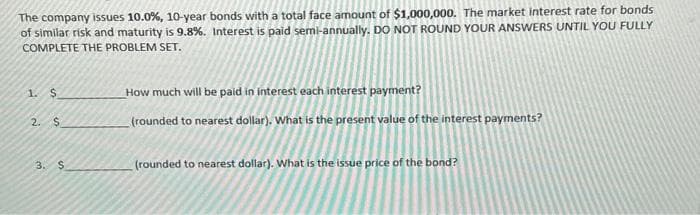 The company issues 10.0%, 10-year bonds with a total face amount of $1,000,000. The market interest rate for bonds
of similar risk and maturity is 9.8%. Interest is paid semi-annually. DO NOT ROUND YOUR ANSWERS UNTIL YOU FULLY
COMPLETE THE PROBLEM SET.
1.
$
2. $
3. $
How much will be paid in interest each interest payment?
(rounded to nearest dollar). What is the present value of the interest payments?
(rounded to nearest dollar). What is the issue price of the bond?
