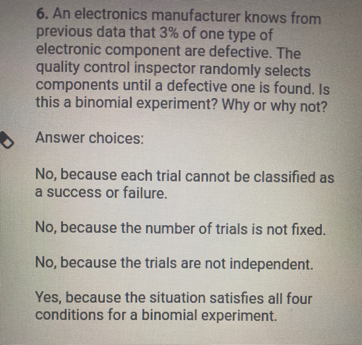 6. An electronics manufacturer knows from
previous data that 3% of one type of
electronic component are defective. The
quality control inspector randomly selects
components until a defective one is found. Is
this a binomial experiment? Why or why not?
Answer choices:
No, because each trial cannot be classified as
a success or failure.
No, because the number of trials is not fixed.
No, because the trials are not independent.
Yes, because the situation satisfies all four
conditions for a binomial experiment.