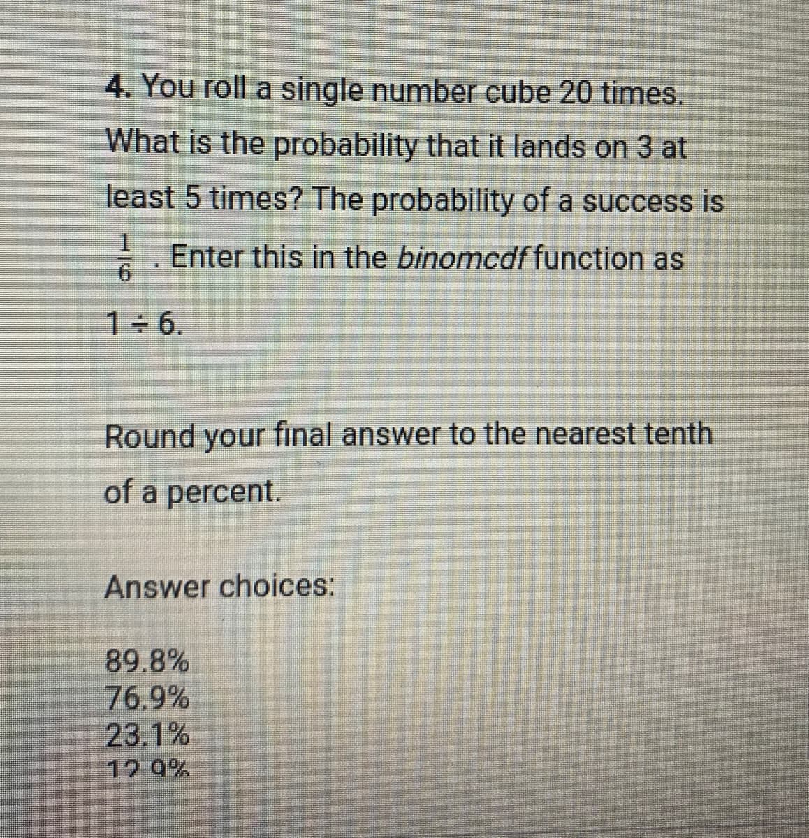 4. You roll a single number cube 20 times.
What is the probability that it lands on 3 at
least 5 times? The probability of a success is
1
Enter this in the binomcdf function as
6
1÷6.
Round your final answer to the nearest tenth
of a percent.
Answer choices:
89.8%
76.9%
23.1%
12.9%