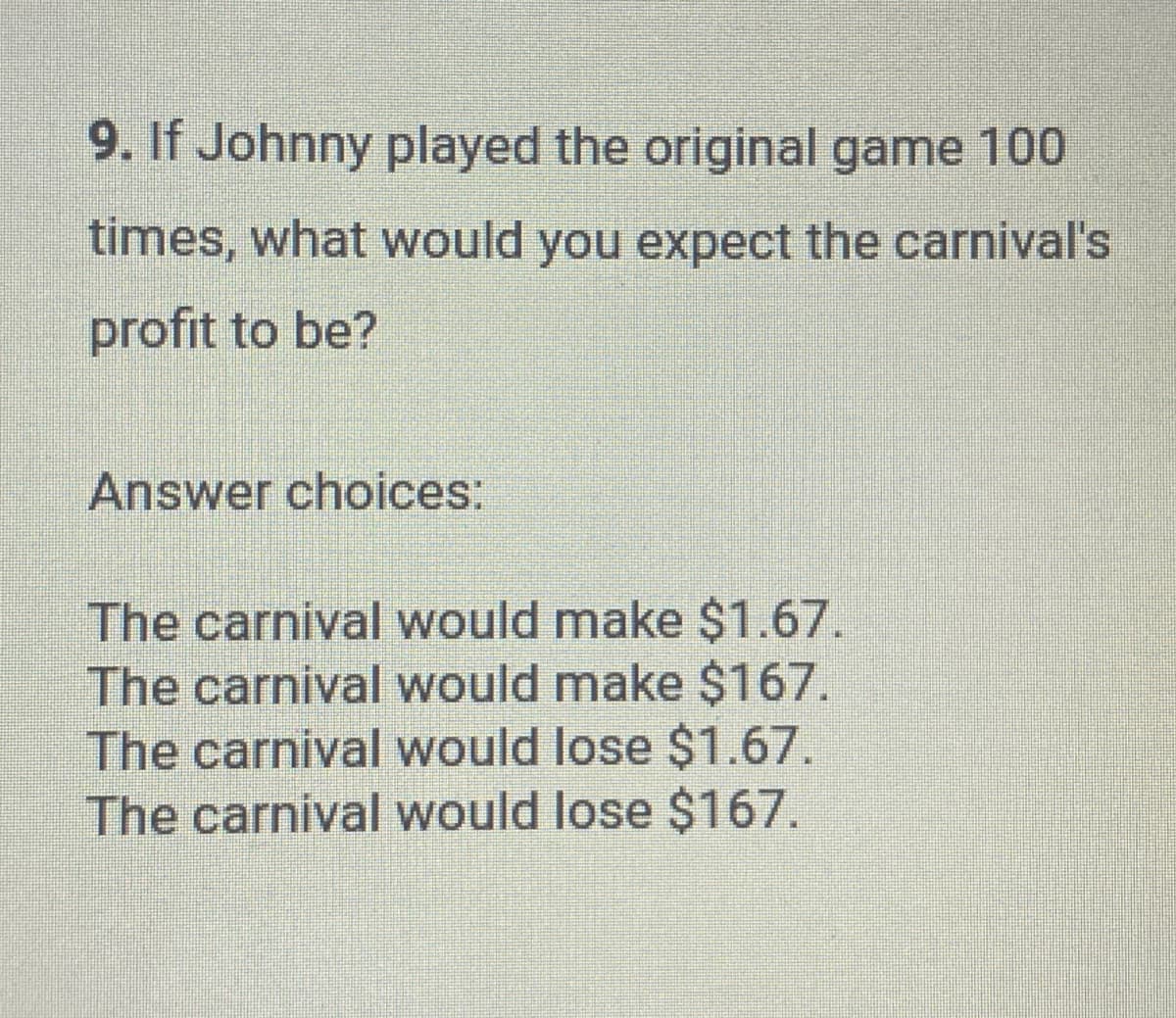 9. If Johnny played the original game 100
times, what would you expect the carnival's
profit to be?
Answer choices:
The carnival would make $1.67.
The carnival would make $167.
The carnival would lose $1.67.
The carnival would lose $167.