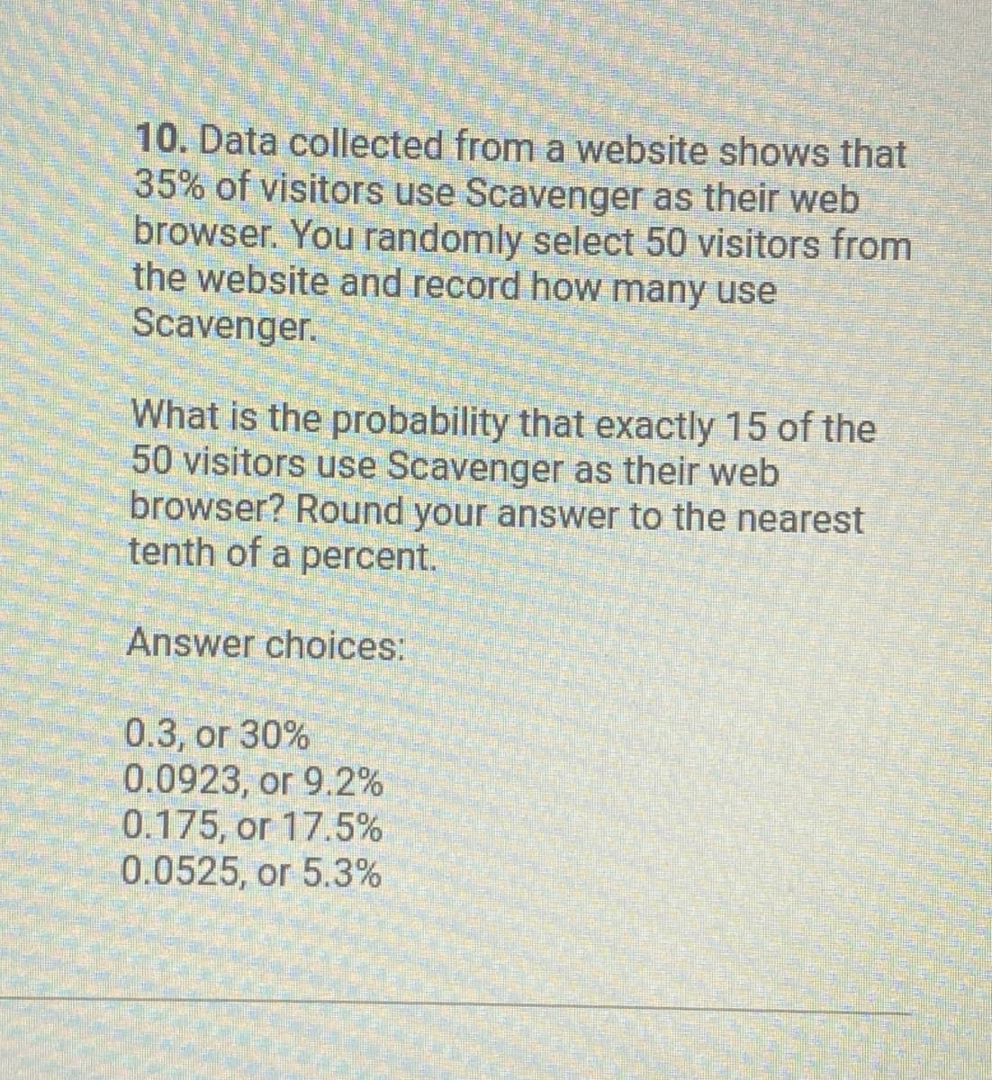 10. Data collected from a website shows that
35% of visitors use Scavenger as their web
browser. You randomly select 50 visitors from
the website and record how many use
Scavenger.
What is the probability that exactly 15 of the
50 visitors use Scavenger as their web
browser? Round your answer to the nearest
tenth of a percent.
Answer choices:
0.3, or 30%
0.0923, or 9.2%
0.175, or 17.5%
0.0525, or 5.3%