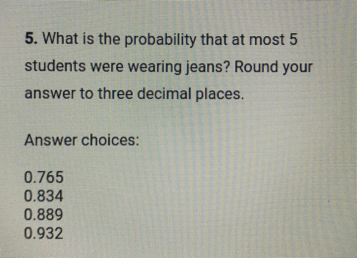 5. What is the probability that at most 5
students were wearing jeans? Round your
answer to three decimal places.
Answer choices:
0.765
0.834
0.889
0.932