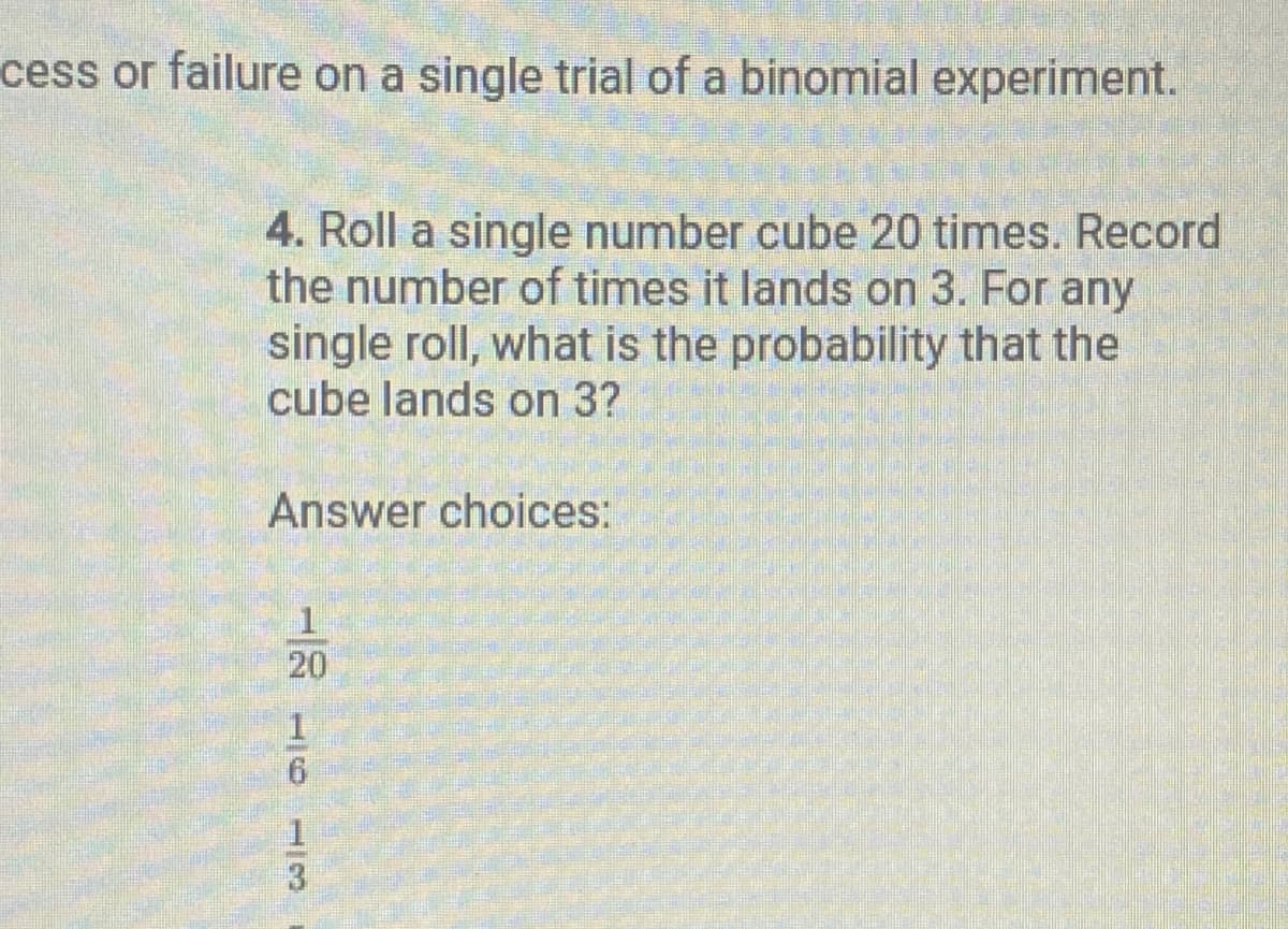 cess or failure on a single trial of a binomial experiment.
4. Roll a single number cube 20 times. Record
the number of times it lands on 3. For any
single roll, what is the probability that the
cube lands on 3?
Answer choices:
11
6
20