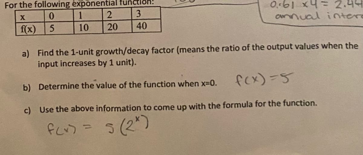 For the following exponential tunč
0..61 x4= 2.44
onnual intere
1
3
f(x)
10
20
40
a) Find the 1-unit growth/decay factor (means the ratio of the output values when the
input increases by 1 unit).
b) Determine the value of the function when x-0.
fex)=5
c) Use the above information to come up with the formula for the function.
5(2*)
