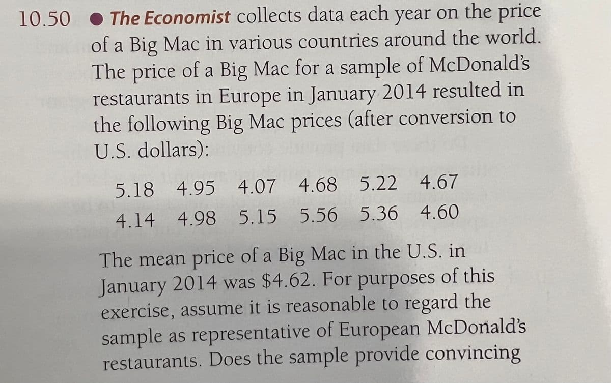 10.50 The Economist collects data each year on the price
of a Big Mac in various countries around the world.
The price of a Big Mac for a sample of McDonald's
restaurants in Europe in January 2014 resulted in
the following Big Mac prices (after conversion to
U.S. dollars):
5.18 4.95 4.07 4.68 5.22 4.67
4.14 4.98 5.15 5.56 5.36 4.60
The mean price of a Big Mac in the U.S. in
January 2014 was $4.62. For purposes of this
exercise, assume it is reasonable to regard the
sample as representative of European McDonald's
restaurants. Does the sample provide convincing