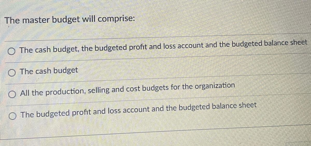 The master budget will comprise:
O The cash budget, the budgeted profit and loss account and the budgeted balance sheet
O The cash budget
O All the production, selling and cost budgets for the organization
O The budgeted profit and loss account and the budgeted balance sheet