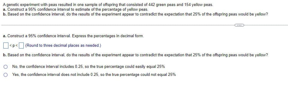 A genetic experiment with peas resulted in one sample of offspring that consisted of 442 green peas and 154 yellow peas.
a. Construct a 95% confidence interval to estimate of the percentage of yellow peas.
b. Based on the confidence interval, do the results of the experiment appear to contradict the expectation that 25% of the offspring peas would be yellow?
a. Construct a 95% confidence interval. Express the percentages in decimal form.
<p<
(Round to three decimal places as needed.)
b. Based on the confidence interval, do the results of the experiment appear to contradict the expectation that 25% of the offspring peas would be yellow?
No, the confidence interval includes 0.25, so the true percentage could easily equal 25%
Yes, the confidence interval does not include 0.25, so the true percentage could not equal 25%