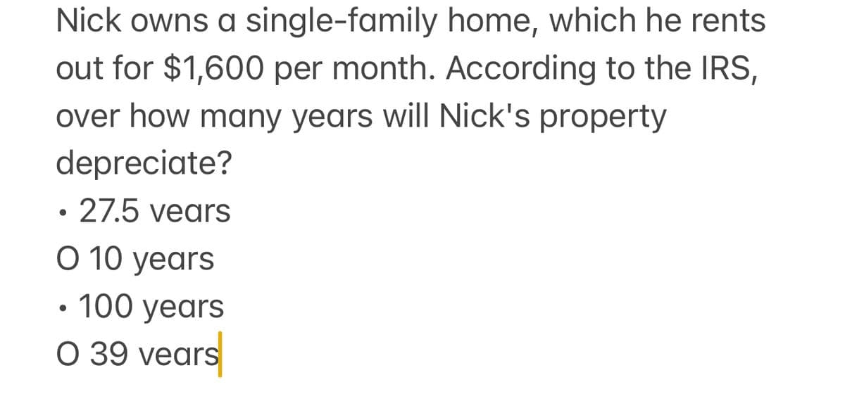 Nick owns a single-family home, which he rents
out for $1,600 per month. According to the IRS,
over how many years will Nick's property
depreciate?
• 27.5 years
O 10 years
• 100 years
O 39 vears