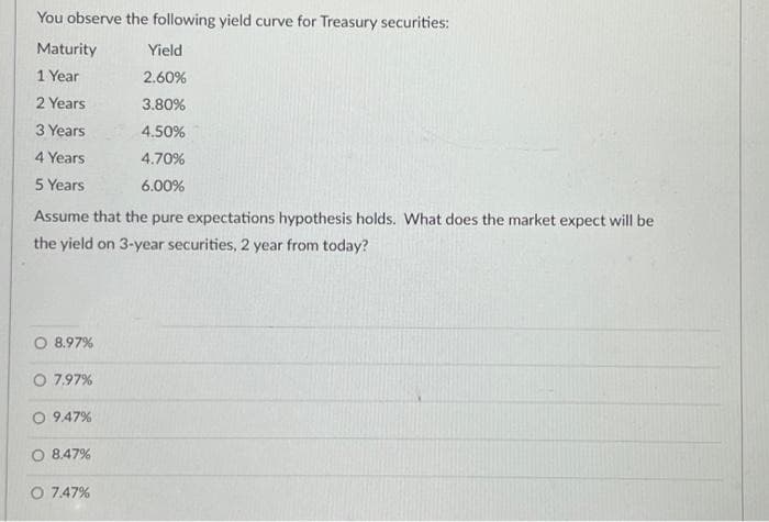 You observe the following yield curve for Treasury securities:
Maturity
Yield
1 Year
2.60%
2 Years
3.80%
3 Years
4.50%
4 Years
4.70%
5 Years
6.00%
Assume that the pure expectations hypothesis holds. What does the market expect will be
the yield on 3-year securities, 2 year from today?
8.97%
7.97%
O 9.47%
O 8.47%
O 7.47%
