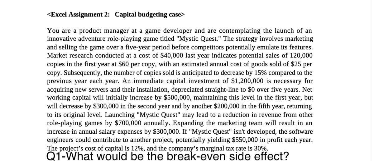<Excel Assignment 2: Capital budgeting case>
You are a product manager at a game developer and are contemplating the launch of an
innovative adventure role-playing game titled "Mystic Quest." The strategy involves marketing
and selling the game over a five-year period before competitors potentially emulate its features.
Market research conducted at a cost of $40,000 last year indicates potential sales of 120,000
copies in the first year at $60 per copy, with an estimated annual cost of goods sold of $25 per
copy. Subsequently, the number of copies sold is anticipated to decrease by 15% compared to the
previous year each year. An immediate capital investment of $1,200,000 is necessary for
acquiring new servers and their installation, depreciated straight-line to $0 over five years. Net
working capital will initially increase by $500,000, maintaining this level in the first year, but
will decrease by $300,000 in the second year and by another $200,000 in the fifth year, returning
to its original level. Launching "Mystic Quest" may lead to a reduction in revenue from other
role-playing games by $700,000 annually. Expanding the marketing team will result in an
increase in annual salary expenses by $300,000. If "Mystic Quest" isn't developed, the software
engineers could contribute to another project, potentially yielding $550,000 in profit each year.
The project's cost of capital is 12%, and the company's marginal tax rate is 30%.
Q1-What would be the break-even side effect?