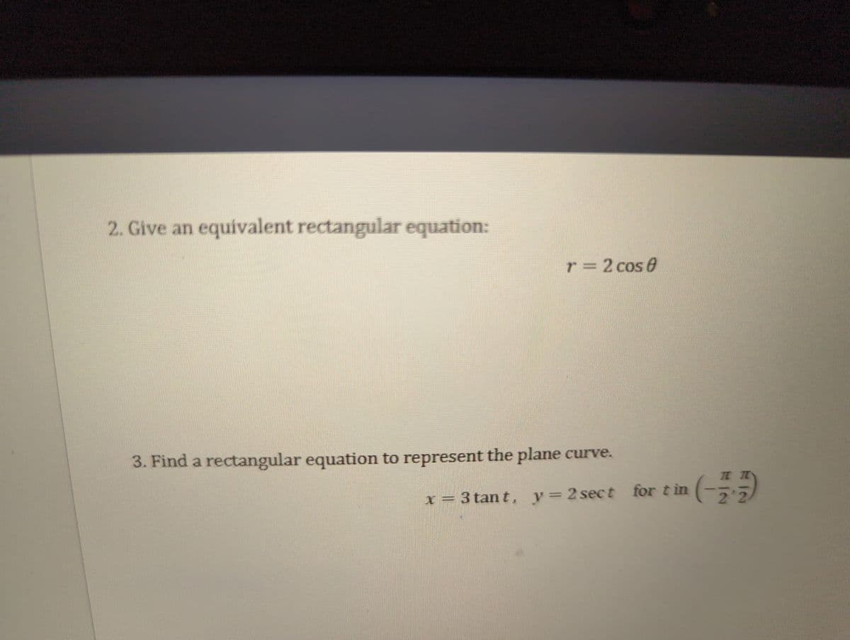 2. Give an equivalent rectangular equation:
r = 2 cos 0
3. Find a rectangular equation to represent the plane curve.
x=3 tant, y=2sect for tin (-2
(-플플)