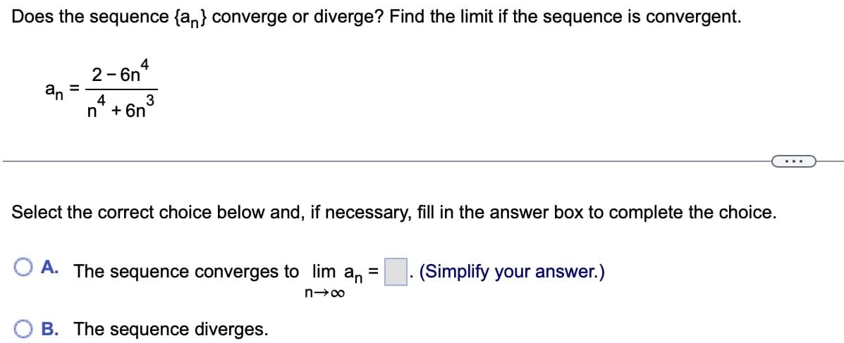 Does the sequence {an} converge or diverge? Find the limit if the sequence is convergent.
2-6n4
an
=
4
n+6n
3
Select the correct choice below and, if necessary, fill in the answer box to complete the choice.
A. The sequence converges to lim an =
n→∞
B. The sequence diverges.
(Simplify your answer.)